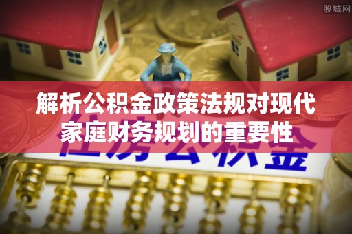 衢江解析公积金政策法规对现代家庭财务规划的重要性
