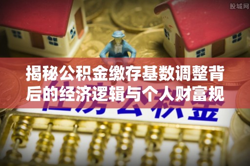 衢江揭秘公积金缴存基数调整背后的经济逻辑与个人财富规划