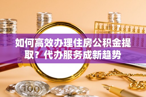 衢江如何高效办理住房公积金提取？代办服务成新趋势
