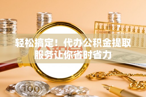 衢江轻松搞定！代办公积金提取服务让你省时省力