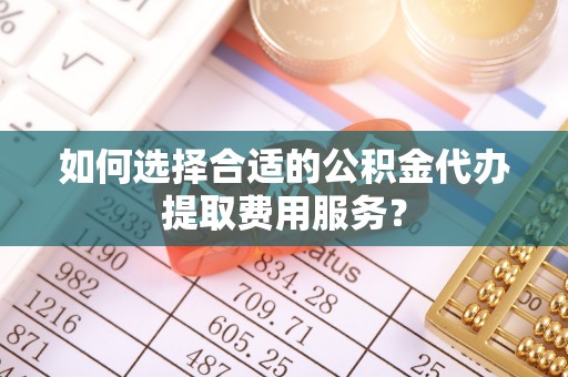衢江如何选择合适的公积金代办提取费用服务？