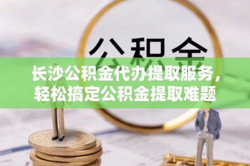 衢江长沙公积金代办提取服务，轻松搞定公积金提取难题