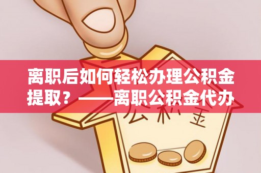 衢江离职后如何轻松办理公积金提取？——离职公积金代办提取服务详解