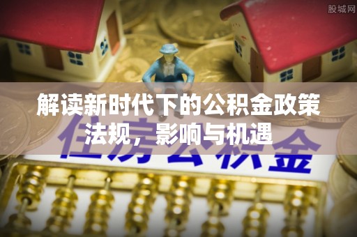 衢江解读新时代下的公积金政策法规，影响与机遇