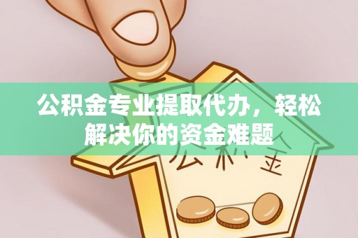 衢江公积金专业提取代办，轻松解决你的资金难题