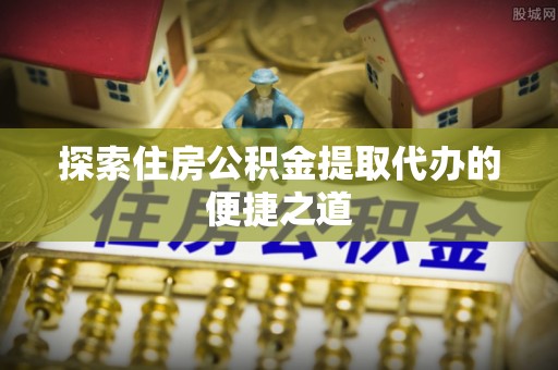 衢江探索住房公积金提取代办的便捷之道