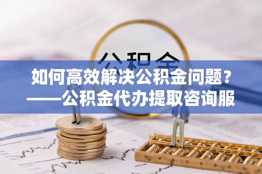 衢江如何高效解决公积金问题？——公积金代办提取咨询服务指南