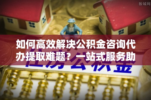 衢江如何高效解决公积金咨询代办提取难题？一站式服务助您轻松搞定