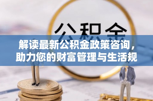 衢江解读最新公积金政策咨询，助力您的财富管理与生活规划