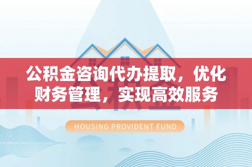 衢江公积金咨询代办提取，优化财务管理，实现高效服务