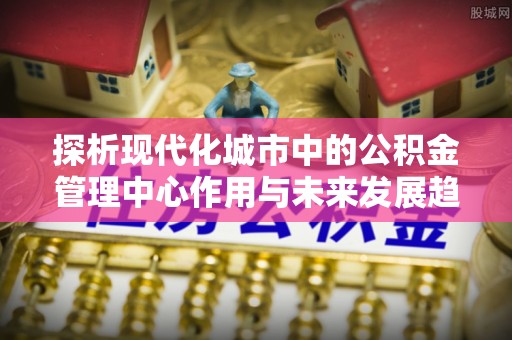 衢江探析现代化城市中的公积金管理中心作用与未来发展趋势