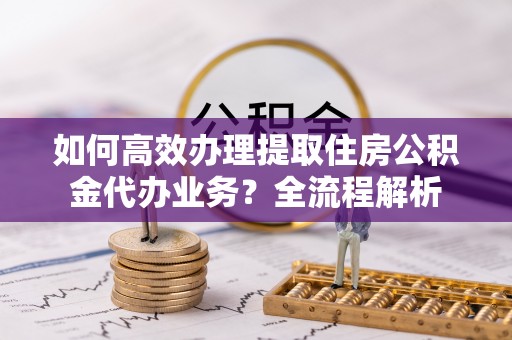 衢江如何高效办理提取住房公积金代办业务？全流程解析