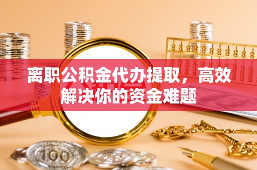 衢江离职公积金代办提取，高效解决你的资金难题