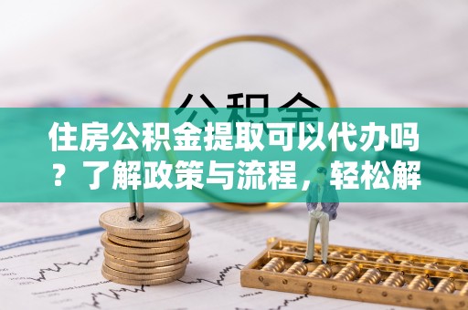 衢江住房公积金提取可以代办吗？了解政策与流程，轻松解决疑惑