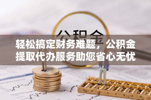 衢江轻松搞定财务难题，公积金提取代办服务助您省心无忧