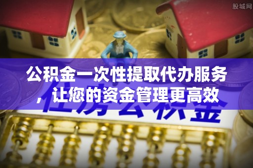 衢江公积金一次性提取代办服务，让您的资金管理更高效
