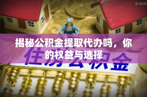 衢江揭秘公积金提取代办吗，你的权益与选择