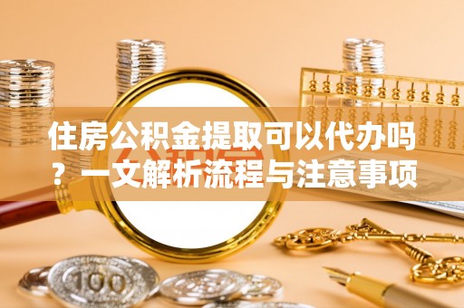 衢江住房公积金提取可以代办吗？一文解析流程与注意事项