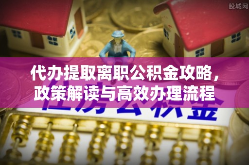衢江代办提取离职公积金攻略，政策解读与高效办理流程