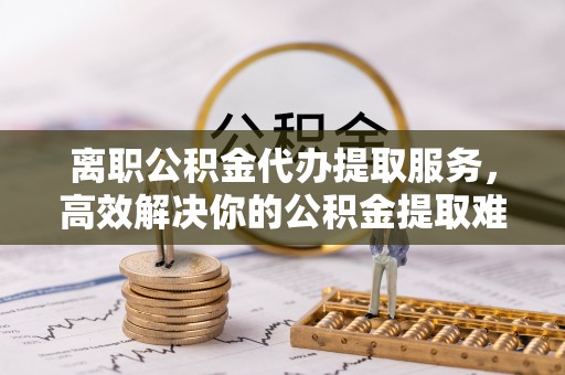 衢江离职公积金代办提取服务，高效解决你的公积金提取难题