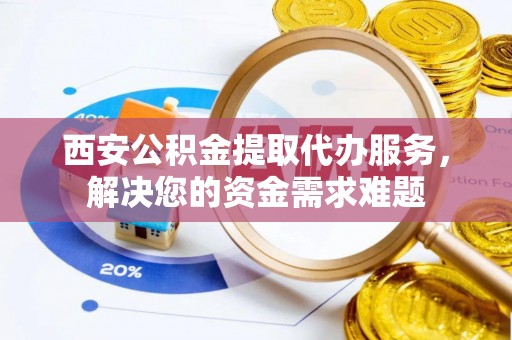 衢江西安公积金提取代办服务，解决您的资金需求难题