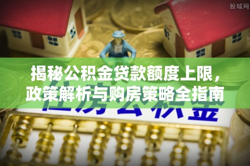 衢江揭秘公积金贷款额度上限，政策解析与购房策略全指南