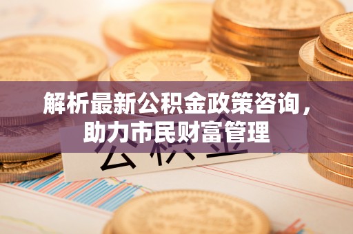 衢江解析最新公积金政策咨询，助力市民财富管理