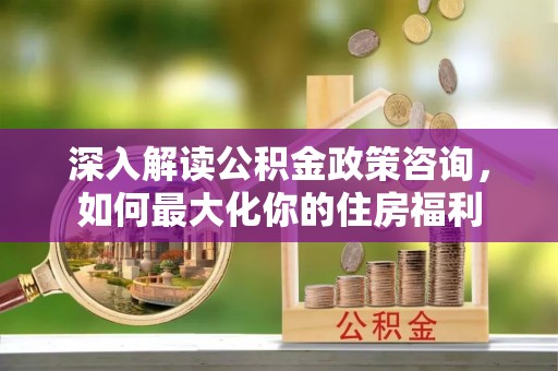 衢江深入解读公积金政策咨询，如何最大化你的住房福利