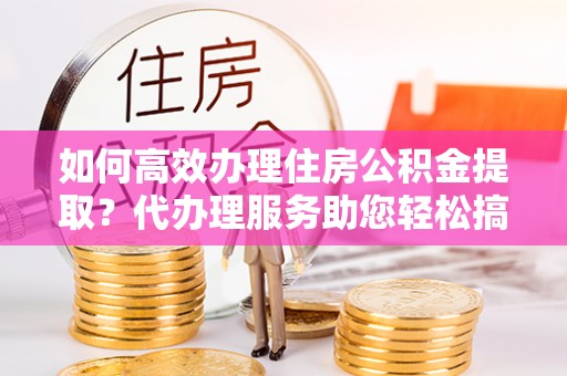衢江如何高效办理住房公积金提取？代办理服务助您轻松搞定