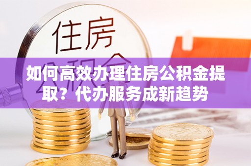 衢江如何高效办理住房公积金提取？代办服务成新趋势