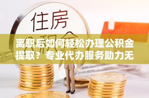 衢江离职后如何轻松办理公积金提取？专业代办服务助力无忧