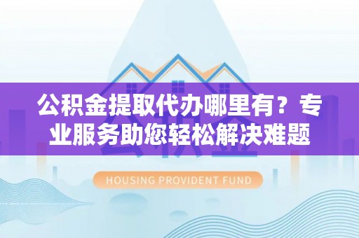 衢江公积金提取代办哪里有？专业服务助您轻松解决难题