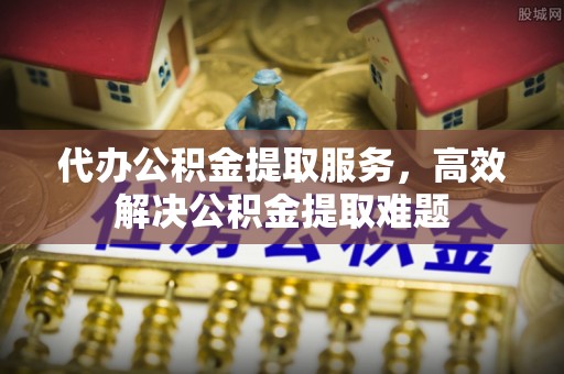 衢江代办公积金提取服务，高效解决公积金提取难题