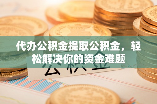 衢江代办公积金提取公积金，轻松解决你的资金难题