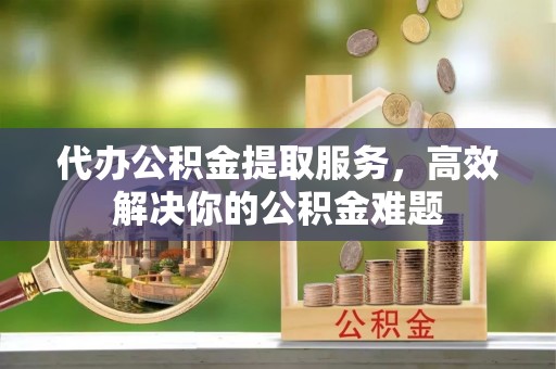 衢江代办公积金提取服务，高效解决你的公积金难题