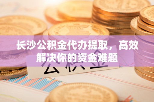 衢江长沙公积金代办提取，高效解决你的资金难题