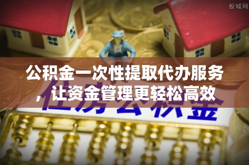 衢江公积金一次性提取代办服务，让资金管理更轻松高效