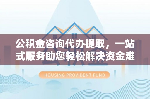 衢江公积金咨询代办提取，一站式服务助您轻松解决资金难题
