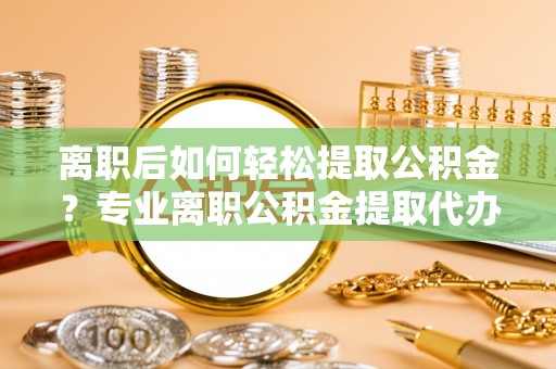 衢江离职后如何轻松提取公积金？专业离职公积金提取代办服务指南