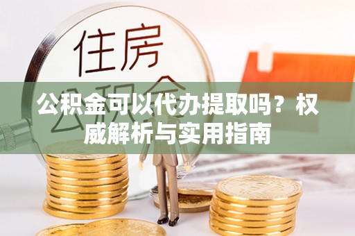 衢江公积金可以代办提取吗？权威解析与实用指南