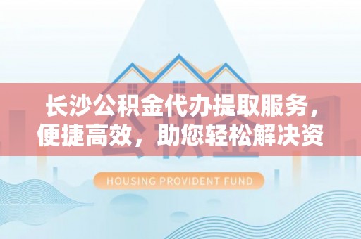 衢江长沙公积金代办提取服务，便捷高效，助您轻松解决资金需求