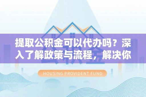 衢江提取公积金可以代办吗？深入了解政策与流程，解决你的疑问