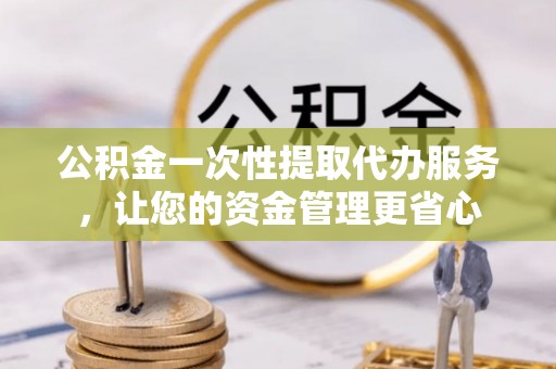 衢江公积金一次性提取代办服务，让您的资金管理更省心