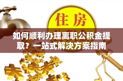 衢江如何顺利办理离职公积金提取？一站式解决方案指南