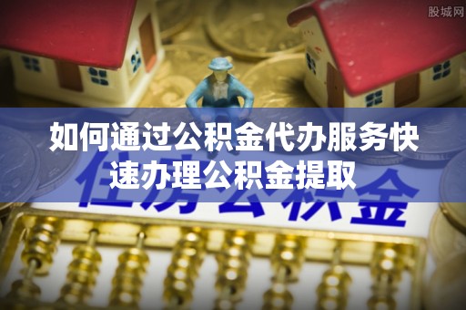 衢江如何通过公积金代办服务快速办理公积金提取