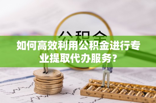 衢江如何高效利用公积金进行专业提取代办服务？