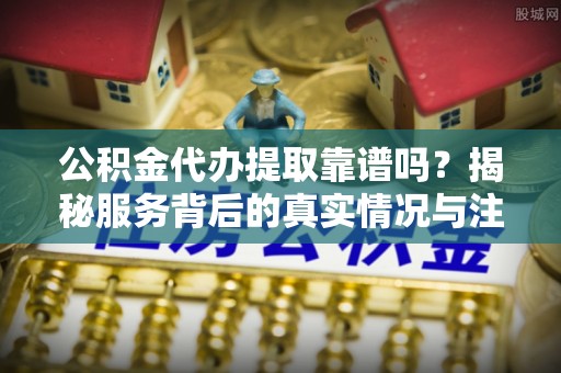 衢江公积金代办提取靠谱吗？揭秘服务背后的真实情况与注意事项