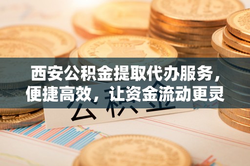 衢江西安公积金提取代办服务，便捷高效，让资金流动更灵活