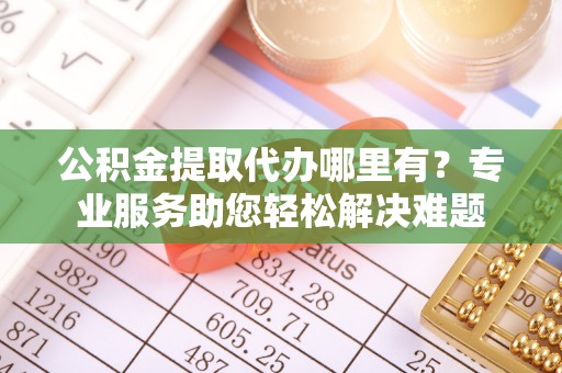 衢江公积金提取代办哪里有？专业服务助您轻松解决难题
