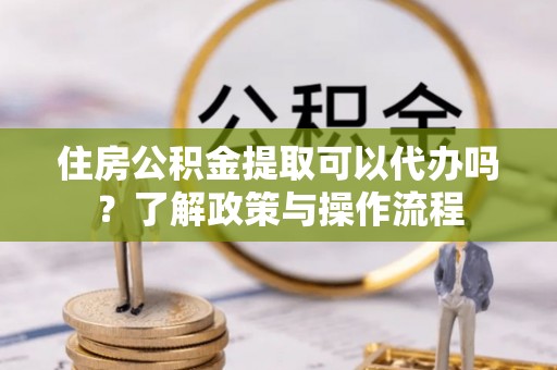 衢江住房公积金提取可以代办吗？了解政策与操作流程